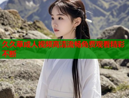 久久草成人视频高清流畅免费观看精彩不断