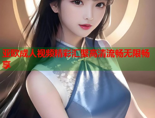 亚欧成人视频精彩汇聚高清流畅无限畅享