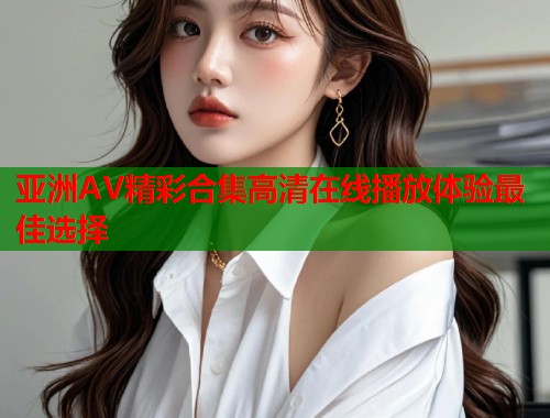 亚洲AV精彩合集高清在线播放体验最佳选择