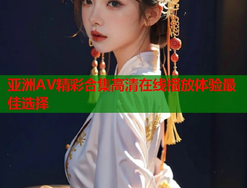 亚洲AV精彩合集高清在线播放体验最佳选择