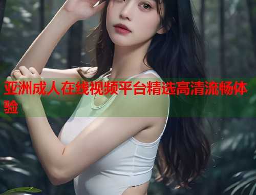 亚洲成人在线视频平台精选高清流畅体验