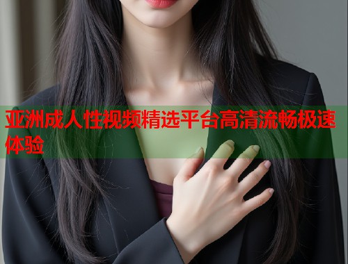 亚洲成人性视频精选平台高清流畅极速体验