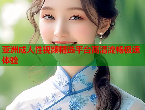 亚洲成人性视频精选平台高清流畅极速体验
