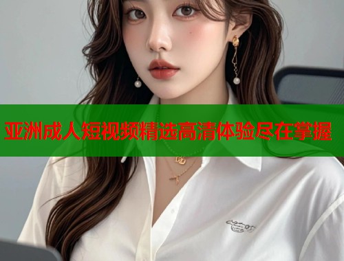 亚洲成人短视频精选高清体验尽在掌握