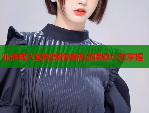 亚洲成人短视频精选高清体验尽在掌握