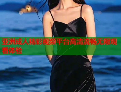 亚洲成人精彩视频平台高清流畅无限观看体验