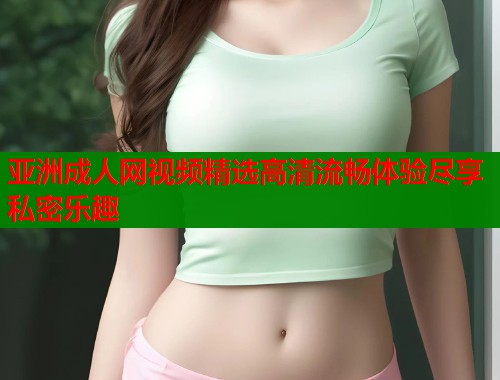 亚洲成人网视频精选高清流畅体验尽享私密乐趣