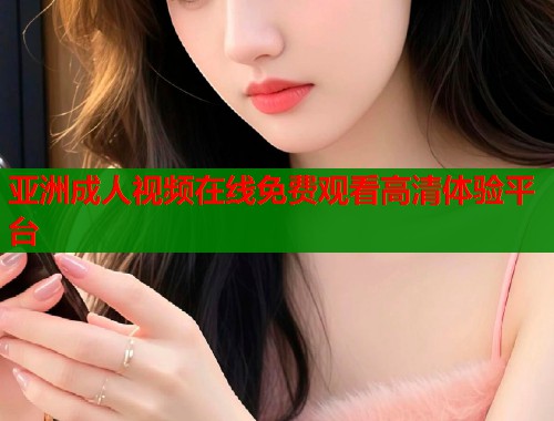 亚洲成人视频在线免费观看高清体验平台