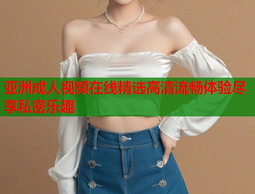 亚洲成人视频在线精选高清流畅体验尽享私密乐趣