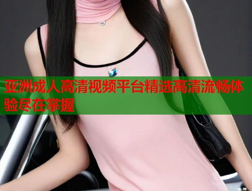 亚洲成人高清视频平台精选高清流畅体验尽在掌握