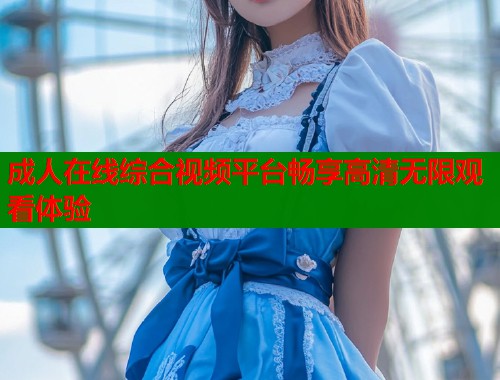 成人在线综合视频平台畅享高清无限观看体验