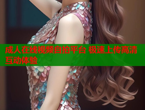 成人在线视频自拍平台 极速上传高清互动体验