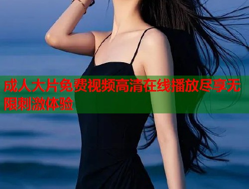 成人大片免费视频高清在线播放尽享无限刺激体验