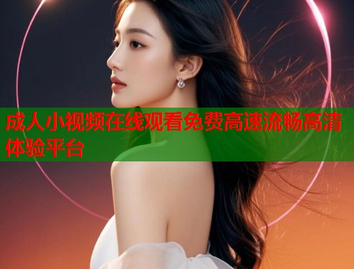 成人小视频在线观看免费高速流畅高清体验平台