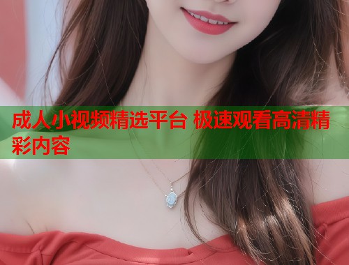 成人小视频精选平台 极速观看高清精彩内容
