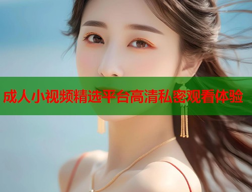 成人小视频精选平台高清私密观看体验