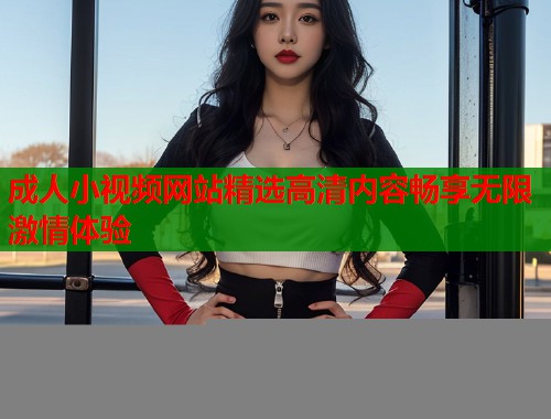 成人小视频网站精选高清内容畅享无限激情体验
