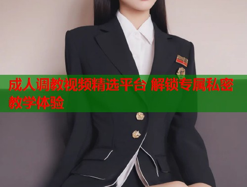成人调教视频精选平台 解锁专属私密教学体验