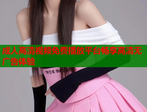 成人高清视频免费播放平台畅享高清无广告体验