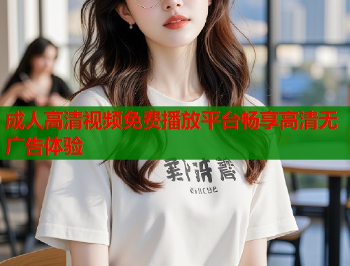 成人高清视频免费播放平台畅享高清无广告体验
