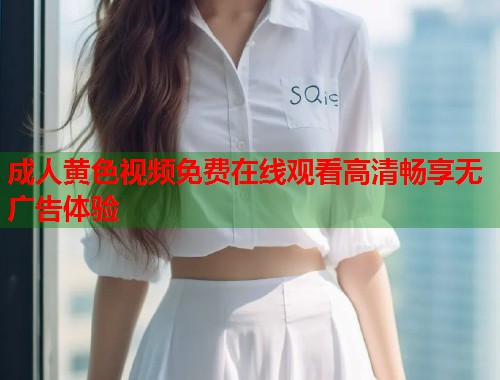 成人黄色视频免费在线观看高清畅享无广告体验