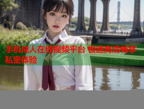 手机成人在线视频平台 极速高清畅享私密体验