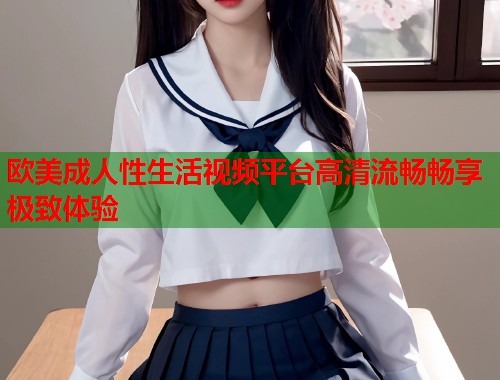 欧美成人性生活视频平台高清流畅畅享极致体验