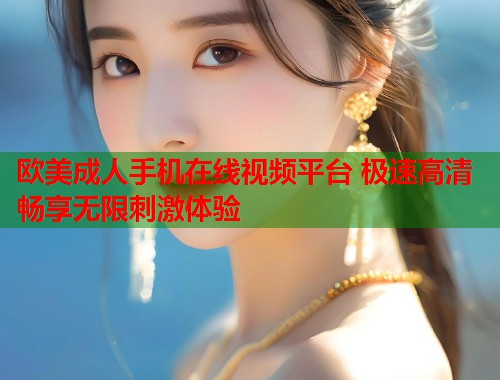 欧美成人手机在线视频平台 极速高清畅享无限刺激体验
