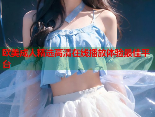 欧美成人精选高清在线播放体验最佳平台