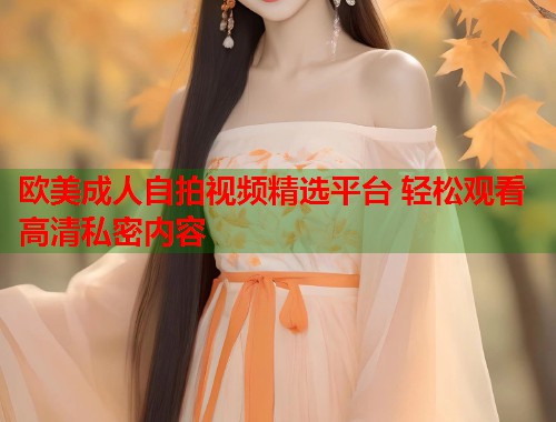 欧美成人自拍视频精选平台 轻松观看高清私密内容