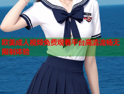 欧美成人视频免费观看平台高清流畅无限制体验