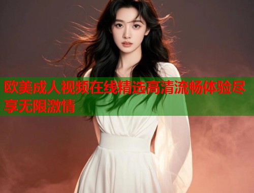 欧美成人视频在线精选高清流畅体验尽享无限激情