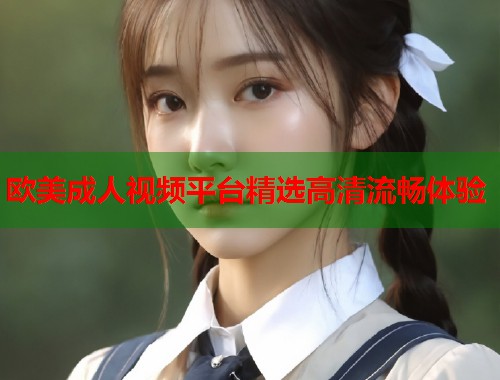 欧美成人视频平台精选高清流畅体验