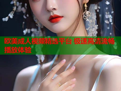 欧美成人视频精选平台 极速高清流畅播放体验