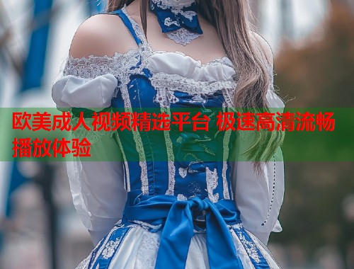 欧美成人视频精选平台 极速高清流畅播放体验