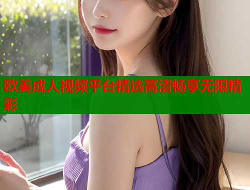 欧美成人视频平台精选高清畅享无限精彩