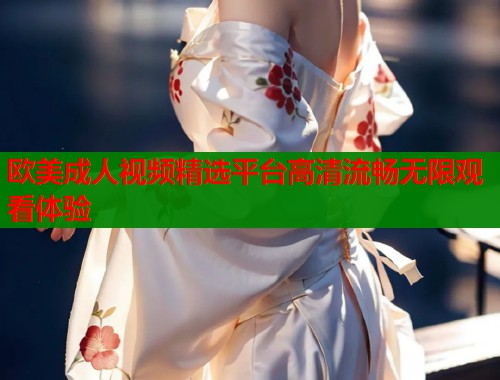 欧美成人视频精选平台高清流畅无限观看体验