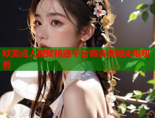 欧美成人视频精选平台高清流畅无限观看