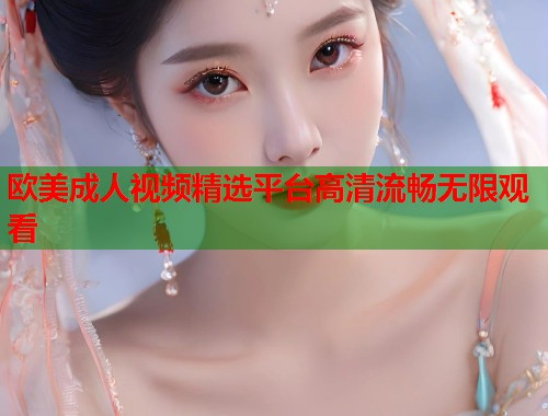 欧美成人视频精选平台高清流畅无限观看