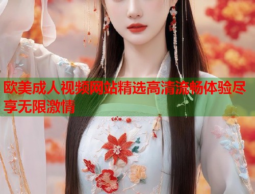 欧美成人视频网站精选高清流畅体验尽享无限激情