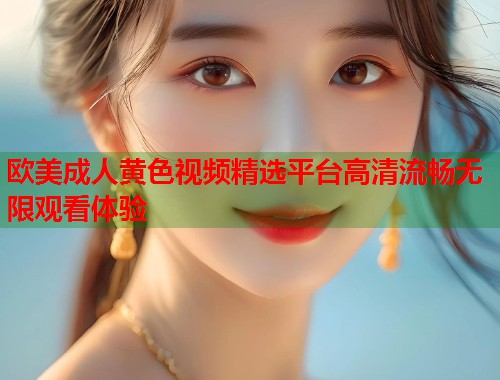 欧美成人黄色视频精选平台高清流畅无限观看体验