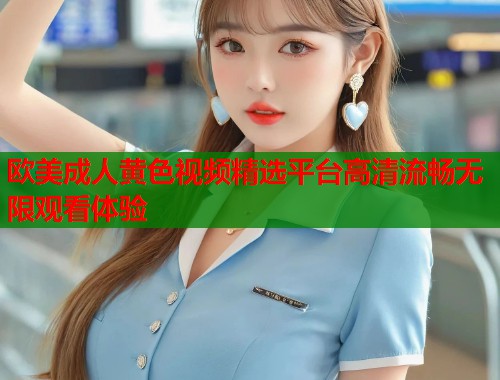欧美成人黄色视频精选平台高清流畅无限观看体验