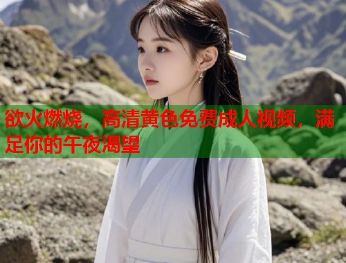 欲火燃烧，高清黄色免费成人视频，满足你的午夜渴望