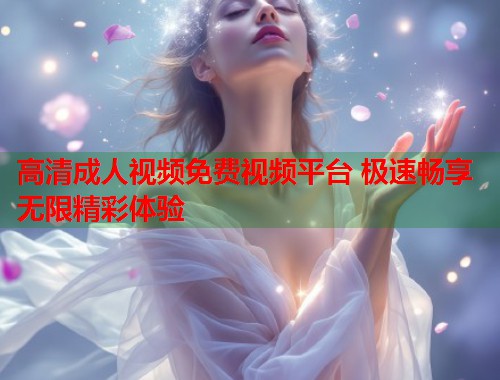 高清成人视频免费视频平台 极速畅享无限精彩体验