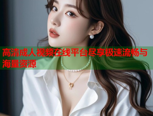 高清成人视频在线平台尽享极速流畅与海量资源