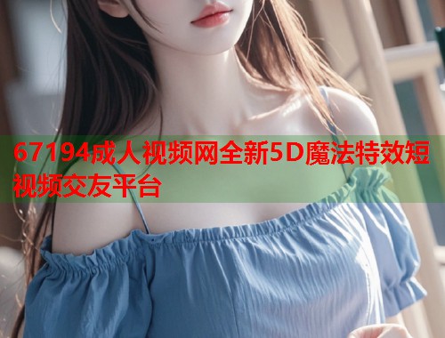 67194成人视频网全新5D魔法特效短视频交友平台