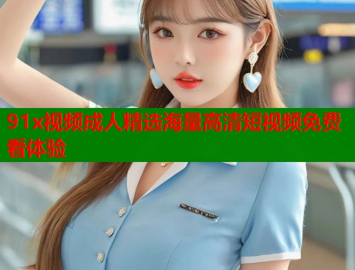 91x视频成人精选海量高清短视频免费看体验