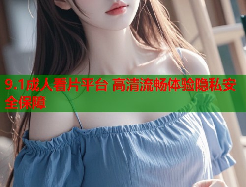 9.1成人看片平台 高清流畅体验隐私安全保障
