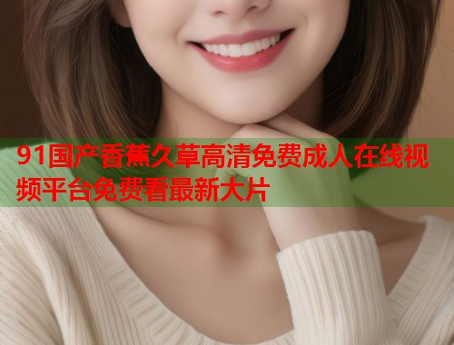 91国产香蕉久草高清免费成人在线视频平台免费看最新大片 91国产香蕉久草高清免费成人在线视频平台免费看最新大片