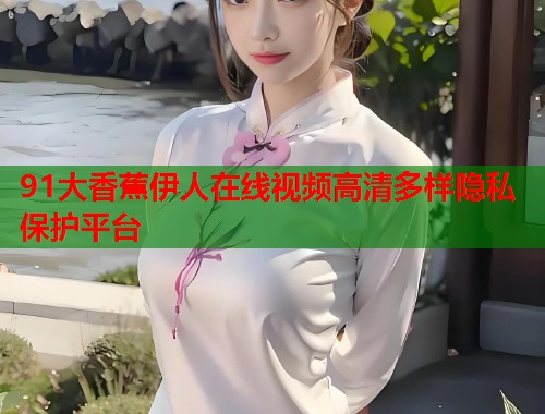 91大香蕉伊人在线视频高清多样隐私保护平台